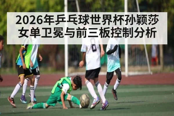 2026年乒乓球世界杯孙颖莎女单卫冕与前三板控制分析（kaiyun）