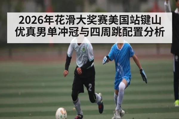 2026年花滑大奖赛美国站键山优真男单冲冠与四周跳配置分析