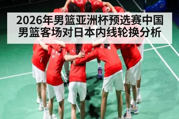 2026年男篮亚洲杯预选赛中国男篮客场对日本内线轮换分析 | kaiyun